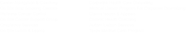 Corporate Health Care Consulting Medical Liaison Program For Corporate Downsizing Claims Issues & Appeals Chronic Health Coaching Autism Liaison Services Texas Medical Cash Program      Cancer Navigation & Coaching On Site Stop Smoking Classes Wellness Cancer Control On Site Cancer Support Group Chaplaincy Services On Site Lunch & Learns